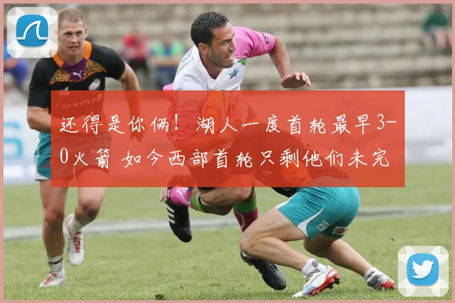 还得是你俩！湖人一度首轮最早3-0火箭 如今西部首轮只剩他们未完