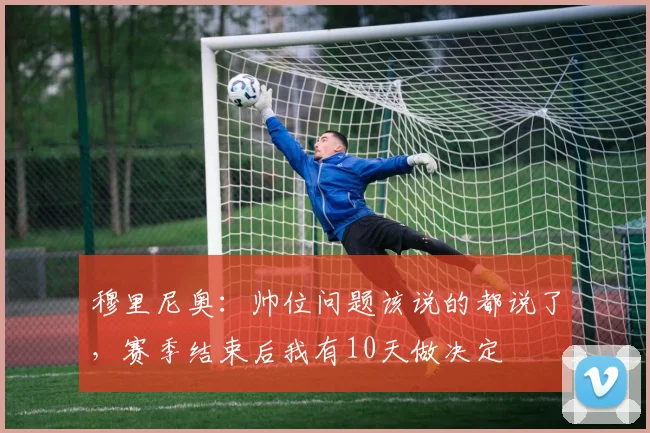 穆里尼奥：帅位问题该说的都说了，赛季结束后我有10天做决定