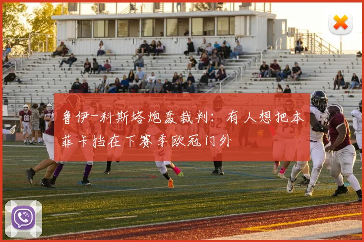 鲁伊-科斯塔炮轰裁判：有人想把本菲卡挡在下赛季欧冠门外