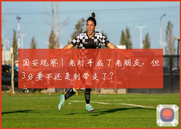 国安观察丨老对手成了老朋友，但3分要不还是别带走了？