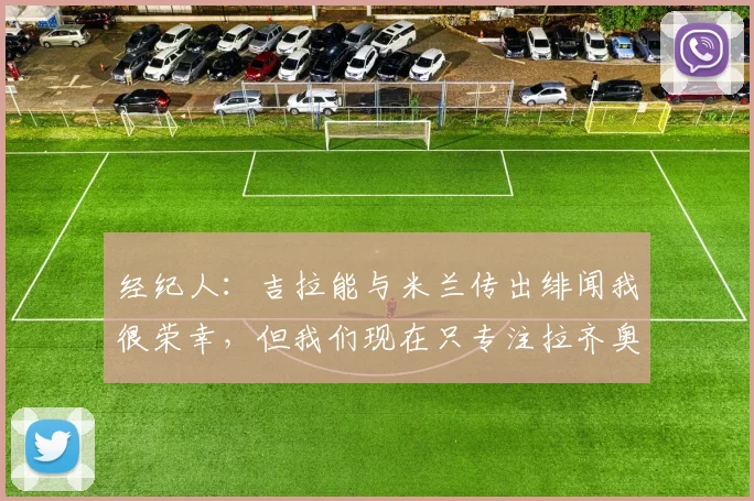 经纪人：吉拉能与米兰传出绯闻我很荣幸，但我们现在只专注拉齐奥